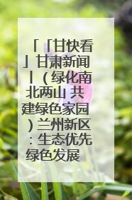 「甘快看」甘肃新闻丨（绿化南北两山 共建绿色家园）兰州新区：生态优先绿色发展 打造生态环保示范区