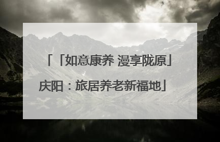 「如意康养 漫享陇原」庆阳：旅居养老新福地