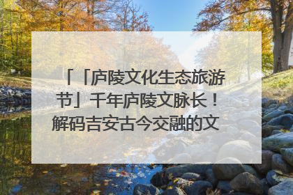 「庐陵文化生态旅游节」千年庐陵文脉长！解码吉安古今交融的文化图谱（图）