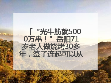 “光牛筋就5000万串！”岳阳71岁老人做烧烤30多年，签子连起可以从中国到秘鲁