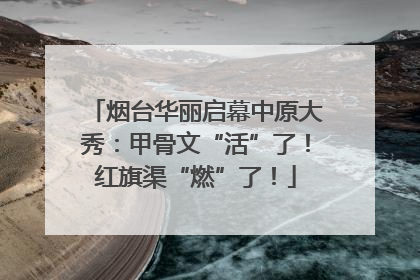 烟台华丽启幕中原大秀：甲骨文“活”了！红旗渠“燃”了！