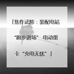 焦作武陟：装配电站“跑步进场” 电动重卡“充电无忧”