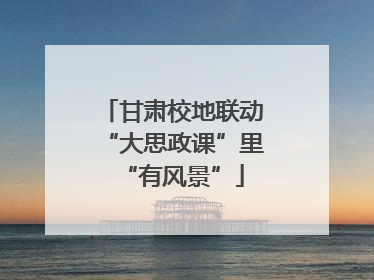 甘肃校地联动“大思政课”里“有风景”