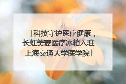 科技守护医疗健康，长虹美菱医疗冰箱入驻上海交通大学医学院