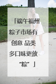 端午福州粽子市场有创意 品类多口味更放“粽”