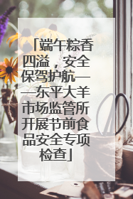 端午粽香四溢，安全保驾护航——东平大羊市场监管所开展节前食品安全专项检查