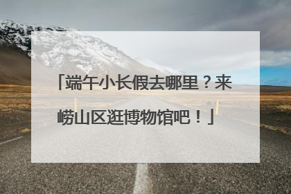 端午小长假去哪里？来崂山区逛博物馆吧！