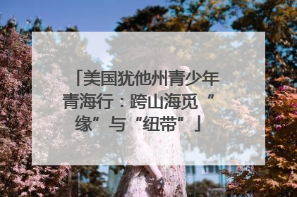 美国犹他州青少年青海行：跨山海觅“缘”与“纽带”