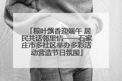 粽叶飘香迎端午 居民共话邻里情——石家庄市多社区举办多彩活动营造节日氛围