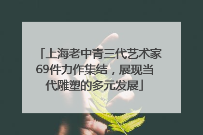 上海老中青三代艺术家69件力作集结，展现当代雕塑的多元发展