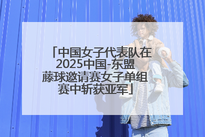 中国女子代表队在2025中国-东盟藤球邀请赛女子单组赛中斩获亚军