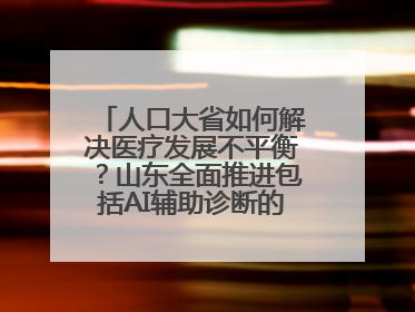 人口大省如何解决医疗发展不平衡？山东全面推进包括AI辅助诊断的“三张网”建设