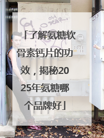 了解氨糖软骨素钙片的功效，揭秘2025年氨糖哪个品牌好
