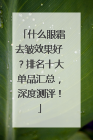 什么眼霜去皱效果好？排名十大单品汇总，深度测评！