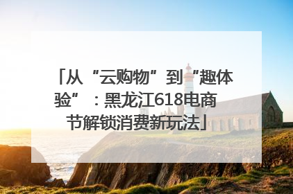 从“云购物”到“趣体验”：黑龙江618电商节解锁消费新玩法