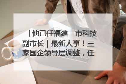 他已任福建一市科技副市长｜最新人事！三家国企领导层调整，任免多位政法系统干部