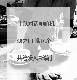 以对话叩响机遇之门 携民企共绘发展新篇