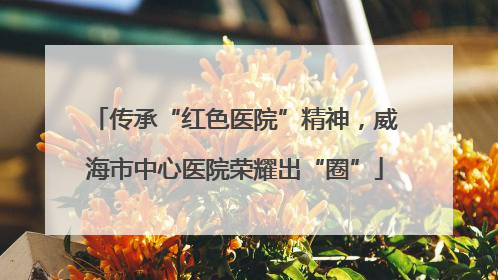 传承“红色医院”精神，威海市中心医院荣耀出“圈”