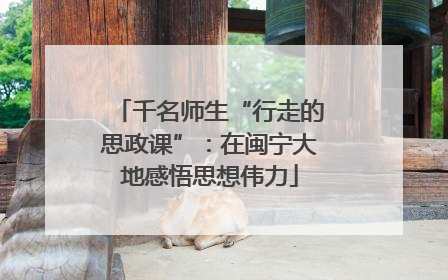 千名师生“行走的思政课”：在闽宁大地感悟思想伟力