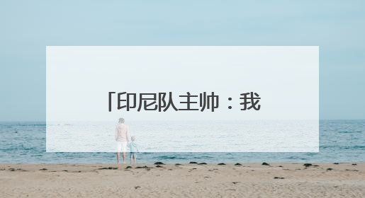 印尼队主帅：我们必须全力以赴