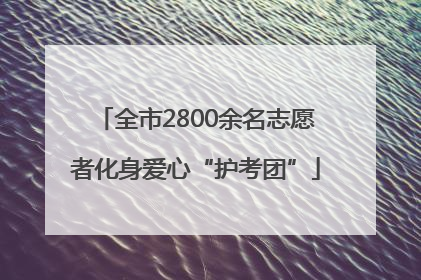 全市2800余名志愿者化身爱心“护考团”