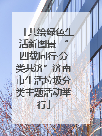 共绘绿色生活新图景 “四载同行·分类共济”济南市生活垃圾分类主题活动举行