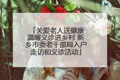 关爱老人送健康 温暖义诊进乡村 新乡市委老干部局入户走访和义诊活动