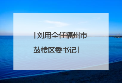刘用全任福州市鼓楼区委书记