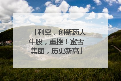 利空，创新药大牛股，重挫！蜜雪集团，历史新高