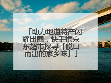 助力地道特产闪耀出圈，快手携京东超市探寻「脱口而出的家乡味」