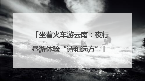 坐着火车游云南：夜行昼游体验“诗和远方”