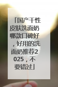国产干性皮肤洗面奶哪款口碑好，好用的洗面奶推荐2025，不要错过
