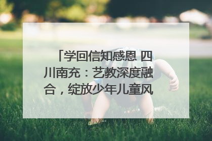 学回信知感恩 四川南充：艺教深度融合，绽放少年儿童风采｜您牵挂的四川
