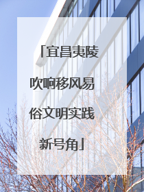 宜昌夷陵吹响移风易俗文明实践新号角