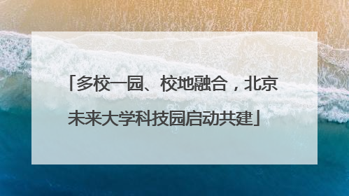 多校一园、校地融合，北京未来大学科技园启动共建