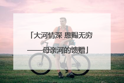 大河情深 恩赐无穷——母亲河的馈赠