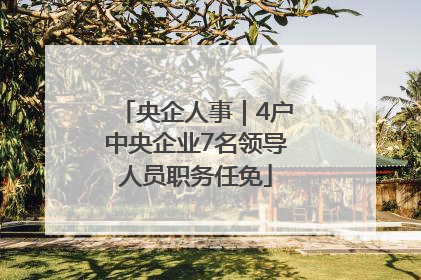 央企人事｜4户中央企业7名领导人员职务任免