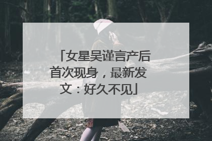 女星吴谨言产后首次现身，最新发文：好久不见