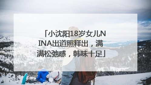 小沈阳18岁女儿NINA出道照释出，满满松弛感，韩味十足