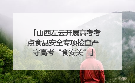 山西左云开展高考考点食品安全专项检查严守高考“食安关”