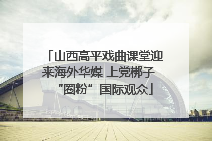 山西高平戏曲课堂迎来海外华媒 上党梆子“圈粉”国际观众