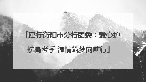 建行衡阳市分行团委：爱心护航高考季 温情筑梦向前行