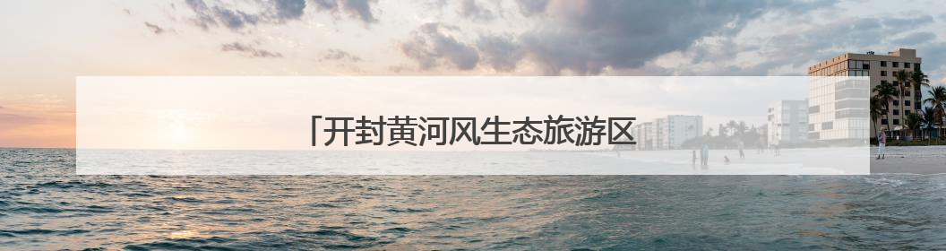 开封黄河风生态旅游区 游大美湿地 览悬河奇观