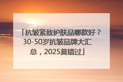 抗皱紧致护肤品哪款好？30-50岁抗皱品牌大汇总，2025莫错过
