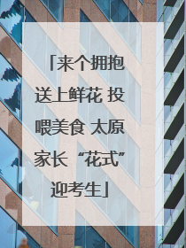 来个拥抱 送上鲜花 投喂美食 太原家长“花式”迎考生