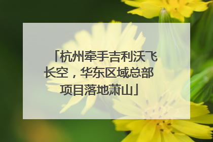杭州牵手吉利沃飞长空，华东区域总部项目落地萧山