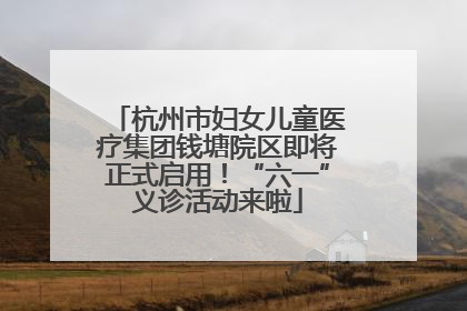 杭州市妇女儿童医疗集团钱塘院区即将正式启用！“六一”义诊活动来啦