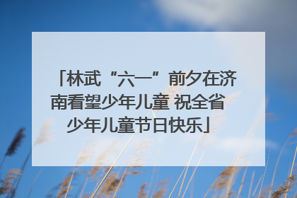林武“六一”前夕在济南看望少年儿童 祝全省少年儿童节日快乐