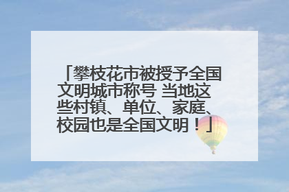 攀枝花市被授予全国文明城市称号 当地这些村镇、单位、家庭、校园也是全国文明！