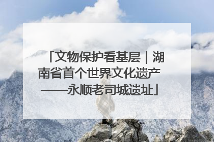 文物保护看基层｜湖南省首个世界文化遗产——永顺老司城遗址